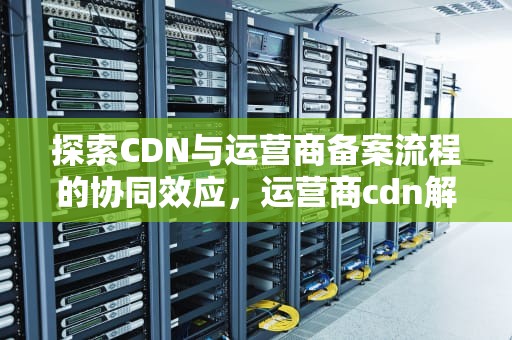 探索CDN与运营商备案流程的协同效应，运营商cdn解决方案