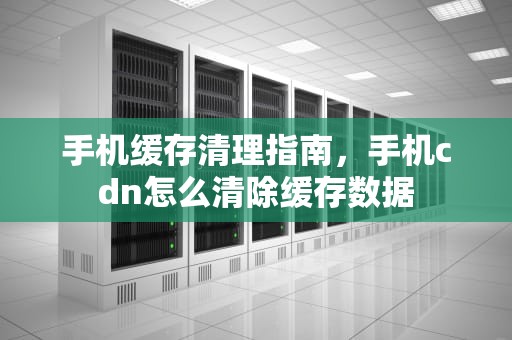 手机缓存清理指南，手机cdn怎么清除缓存数据