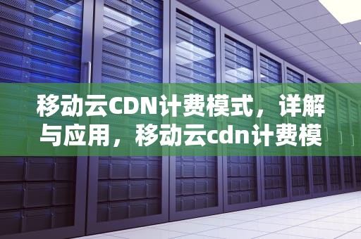移动云CDN计费模式，详解与应用，移动云cdn计费模式是什么
