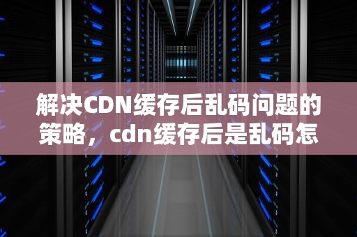 解决CDN缓存后乱码问题的策略，cdn缓存后是乱码怎么办