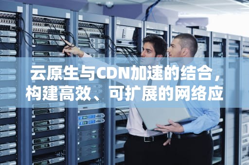 云原生与CDN加速的结合，构建高效、可扩展的网络应用，云原生和cdn加速区别