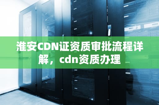 淮安CDN证资质审批流程详解，cdn资质办理