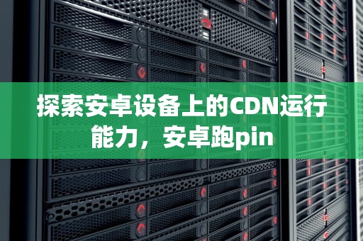 探索安卓设备上的CDN运行能力，安卓跑pin