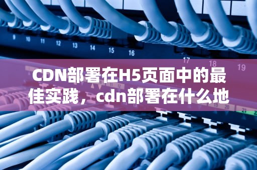 CDN部署在H5页面中的最佳实践，cdn部署在什么地方