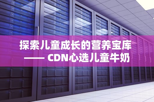 探索儿童成长的营养宝库 —— CDN心选儿童牛奶