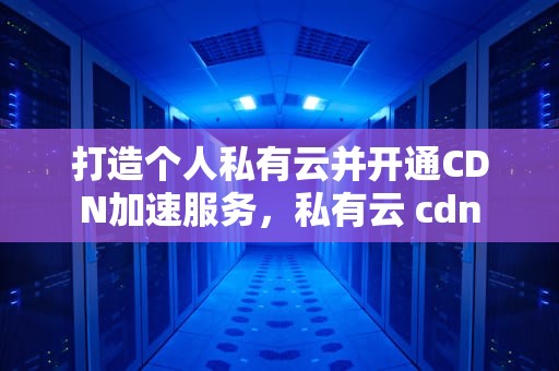打造个人私有云并开通CDN加速服务，私有云 cdn