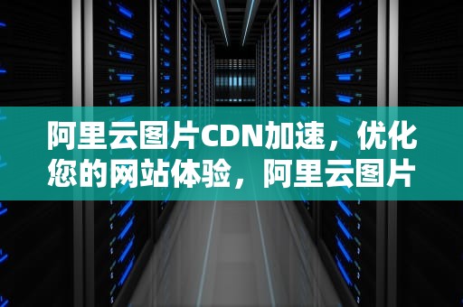 阿里云图片CDN加速，优化您的网站体验，阿里云图片cdn加速怎么用