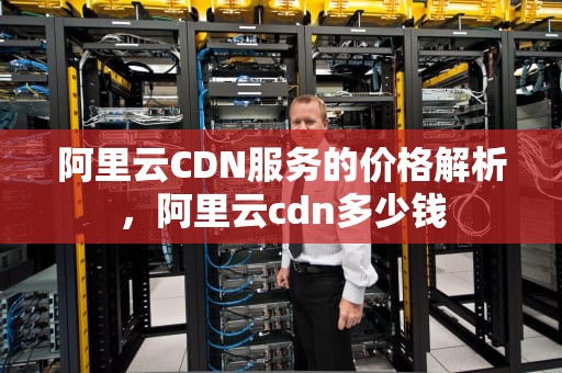 阿里云CDN服务的价格解析，阿里云cdn多少钱