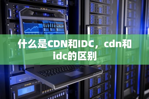 什么是CDN和IDC，cdn和idc的区别