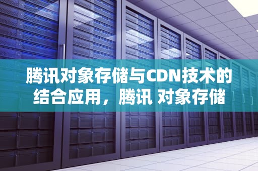 腾讯对象存储与CDN技术的结合应用，腾讯 对象存储