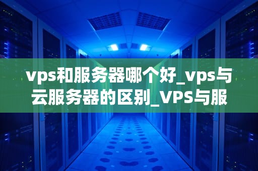 vps和服务器哪个好_vps与云服务器的区别_VPS与服务器：哪个更适合你的需求？