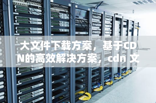 大文件下载方案，基于CDN的高效解决方案，cdn 文件下载加速