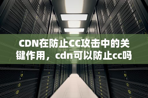CDN在防止CC攻击中的关键作用，cdn可以防止cc吗
