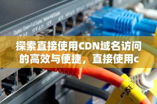 探索直接使用CDN域名访问的高效与便捷，直接使用cdn域名访问网站