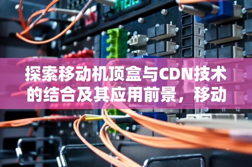 探索移动机顶盒与CDN技术的结合及其应用前景，移动机顶盒cdn000002