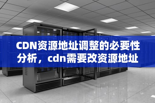 CDN资源地址调整的必要性分析，cdn需要改资源地址吗