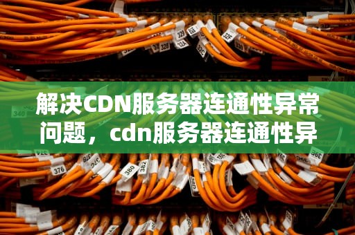 解决CDN服务器连通性异常问题，cdn服务器连通性异常怎么解决