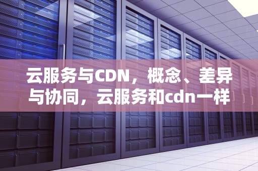 云服务与CDN，概念、差异与协同，云服务和cdn一样么