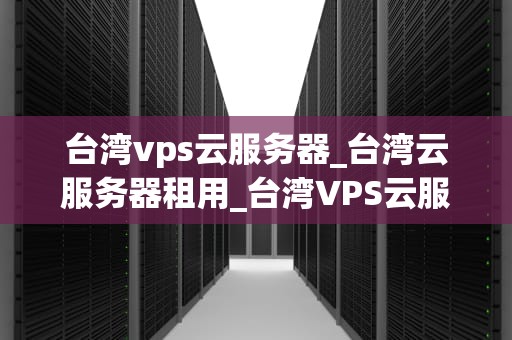 台湾vps云服务器_台湾云服务器租用_台湾VPS云服务器的优势与应用