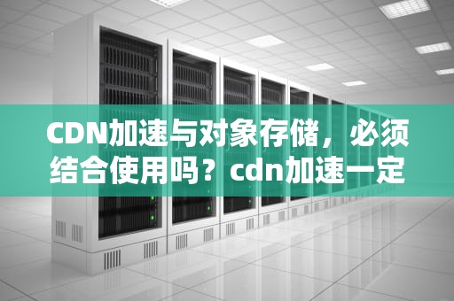 CDN加速与对象存储，必须结合使用吗？cdn加速一定要用对象存储吗