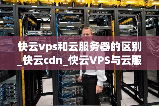 快云vps和云服务器的区别_快云cdn_快云VPS与云服务器的区别