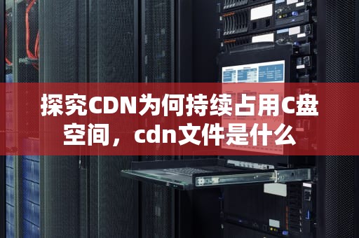 探究CDN为何持续占用C盘空间，cdn文件是什么