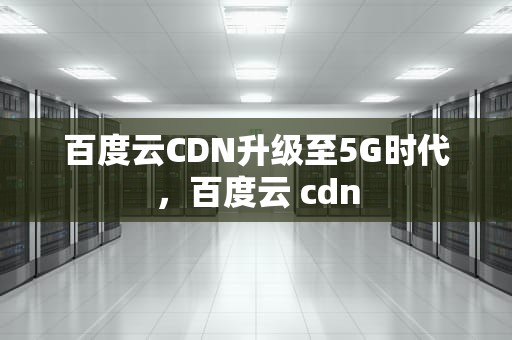 百度云CDN升级至5G时代，百度云 cdn