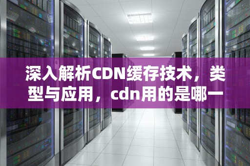 深入解析CDN缓存技术，类型与应用，cdn用的是哪一种缓存软件
