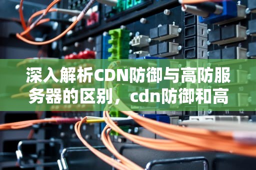深入解析CDN防御与高防服务器的区别，cdn防御和高防服务器的区别是什么