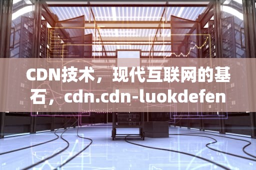 CDN技术，现代互联网的基石，cdn.cdn-luokdefense.top