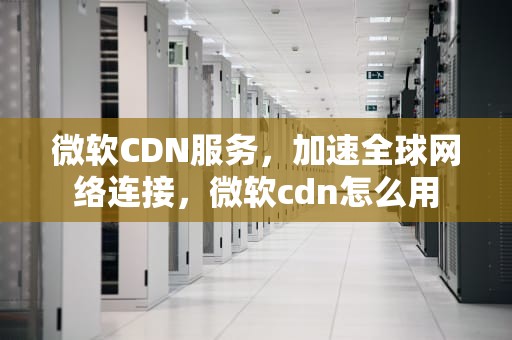 微软CDN服务，加速全球网络连接，微软cdn怎么用