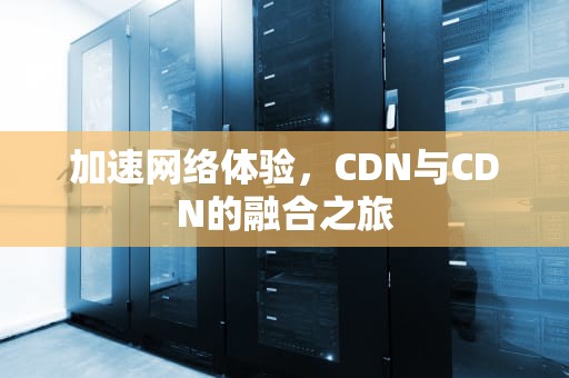 加速网络体验，CDN与CDN的融合之旅