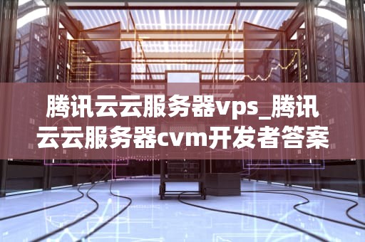 腾讯云云服务器vps_腾讯云云服务器cvm开发者答案_腾讯云云服务器VPS的全面解析