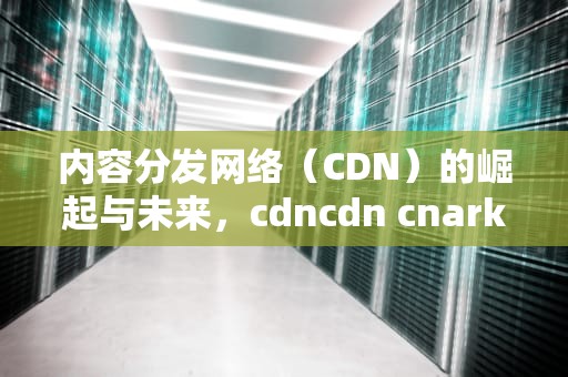 内容分发网络（CDN）的崛起与未来，cdncdn cnark