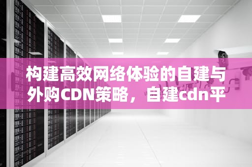构建高效网络体验的自建与外购CDN策略，自建cdn平台