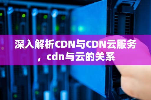 深入解析CDN与CDN云服务，cdn与云的关系