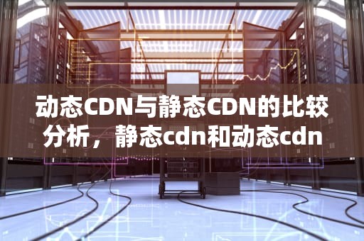 动态CDN与静态CDN的比较分析，静态cdn和动态cdn