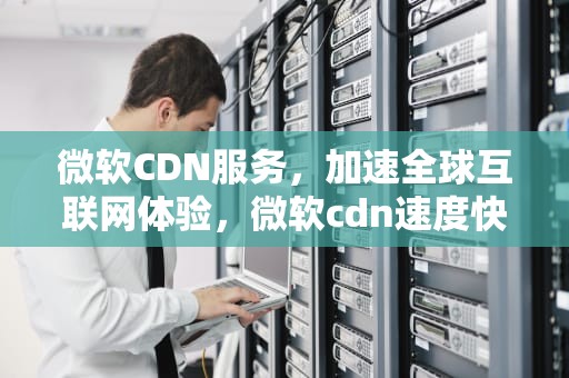 微软CDN服务，加速全球互联网体验，微软cdn速度快吗