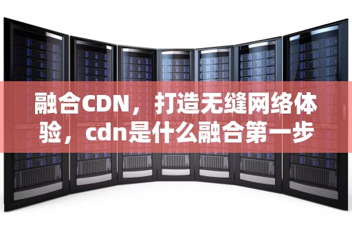 融合CDN，打造无缝网络体验，cdn是什么融合第一步
