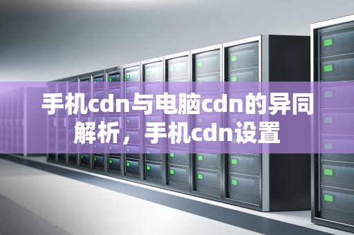 手机cdn与电脑cdn的异同解析，手机cdn设置