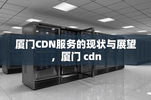 厦门CDN服务的现状与展望，厦门 cdn