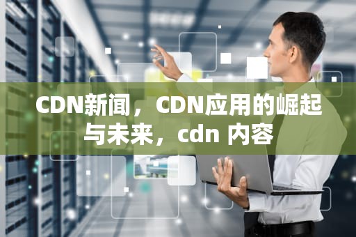 CDN新闻，CDN应用的崛起与未来，cdn 内容