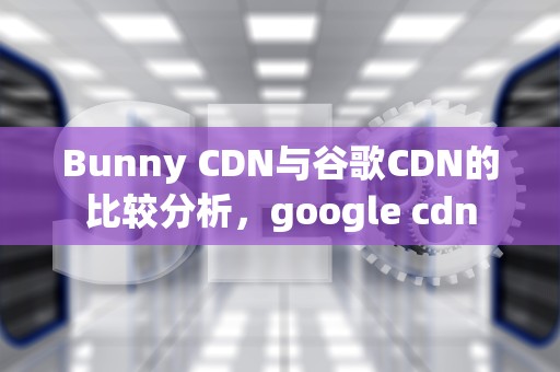 Bunny CDN与谷歌CDN的比较分析，google cdn