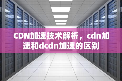 CDN加速技术解析，cdn加速和dcdn加速的区别