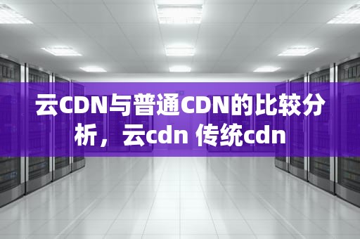 云CDN与普通CDN的比较分析，云cdn 传统cdn