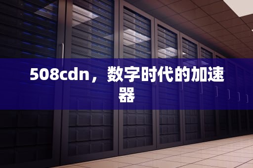 508cdn，数字时代的加速器