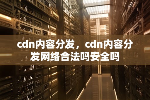 cdn内容分发，cdn内容分发网络合法吗安全吗