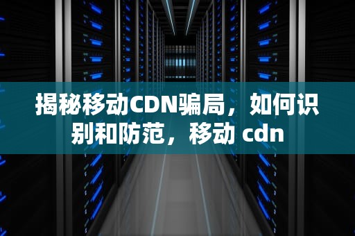 揭秘移动CDN骗局，如何识别和防范，移动 cdn