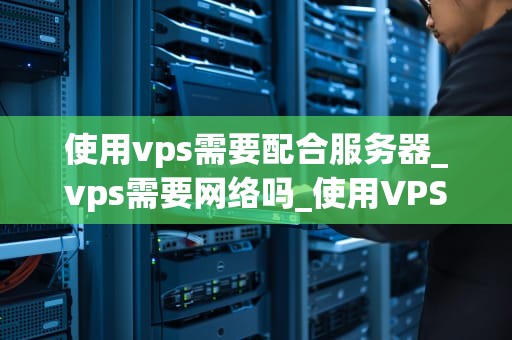 使用vps需要配合服务器_vps需要网络吗_使用VPS需要配合服务器的全面指南