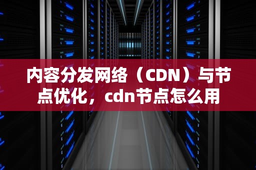 内容分发网络（CDN）与节点优化，cdn节点怎么用